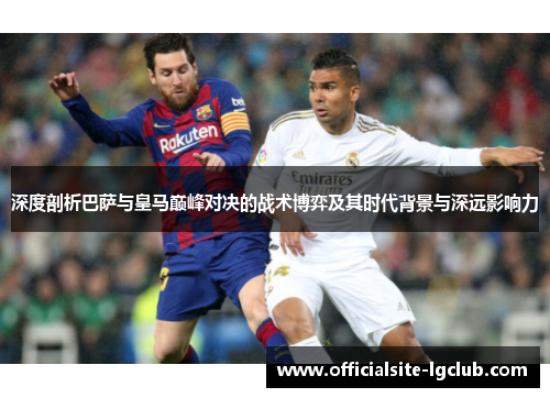 深度剖析巴萨与皇马巅峰对决的战术博弈及其时代背景与深远影响力