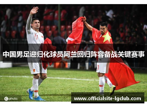 中国男足迎归化球员阿兰回归阵容备战关键赛事