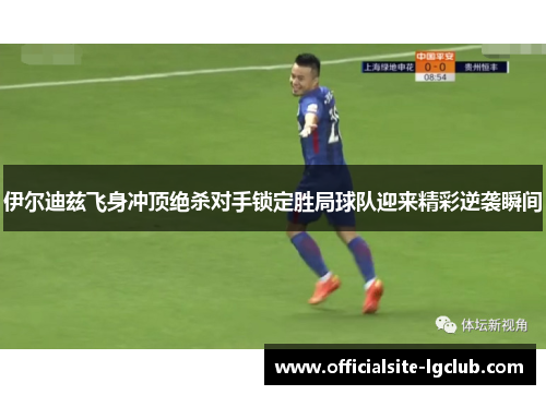 伊尔迪兹飞身冲顶绝杀对手锁定胜局球队迎来精彩逆袭瞬间