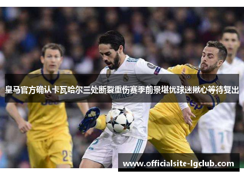 皇马官方确认卡瓦哈尔三处断裂重伤赛季前景堪忧球迷揪心等待复出