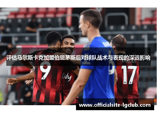 评估马尔斯卡克加盟伯恩茅斯后对球队战术与表现的深远影响
